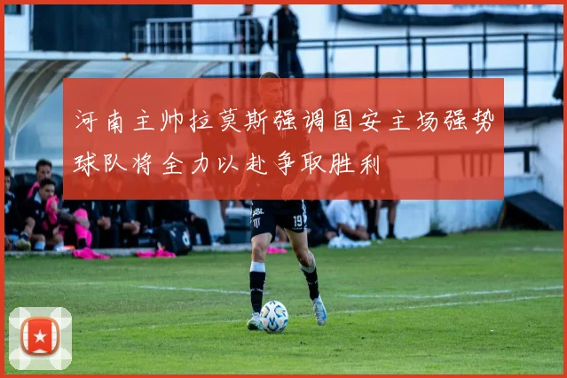 河南主帅拉莫斯强调国安主场强势球队将全力以赴争取胜利