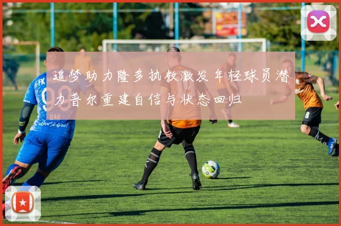追梦助力隆多执教激发年轻球员潜力普尔重建自信与状态回归