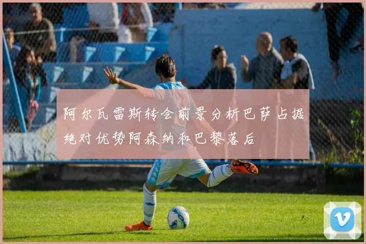 阿尔瓦雷斯转会前景分析巴萨占据绝对优势阿森纳和巴黎落后