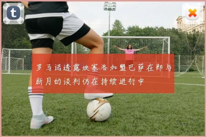 罗马诺透露坎塞洛加盟巴萨在即与新月的谈判仍在持续进行中