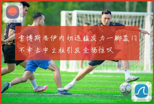索博斯洛伊内切迅猛发力一脚轰门不幸击中立柱引发全场惊叹