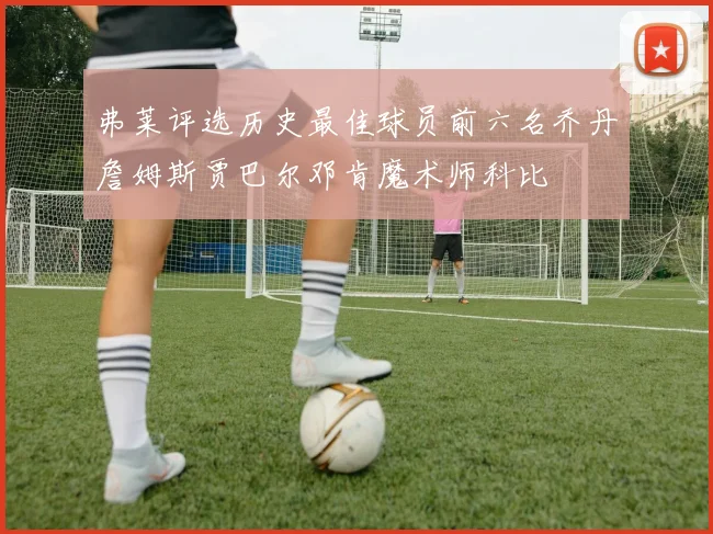 弗莱评选历史最佳球员前六名乔丹詹姆斯贾巴尔邓肯魔术师科比