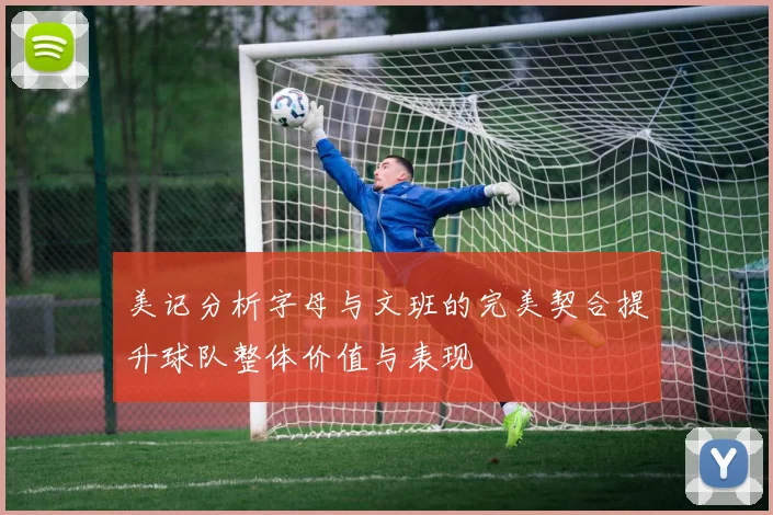 美记分析字母与文班的完美契合提升球队整体价值与表现
