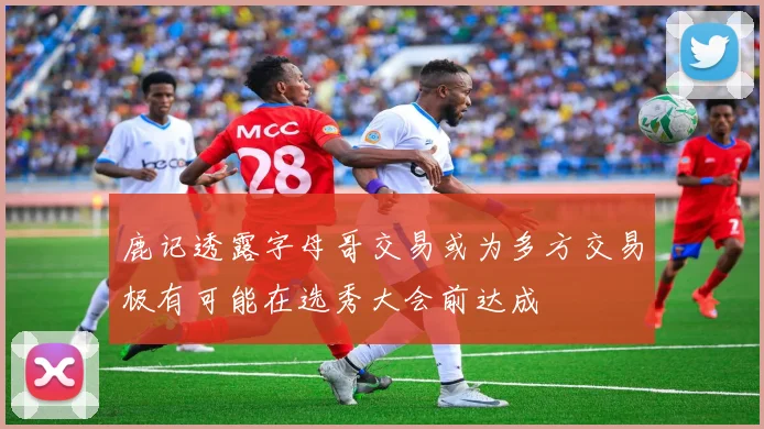 鹿记透露字母哥交易或为多方交易极有可能在选秀大会前达成