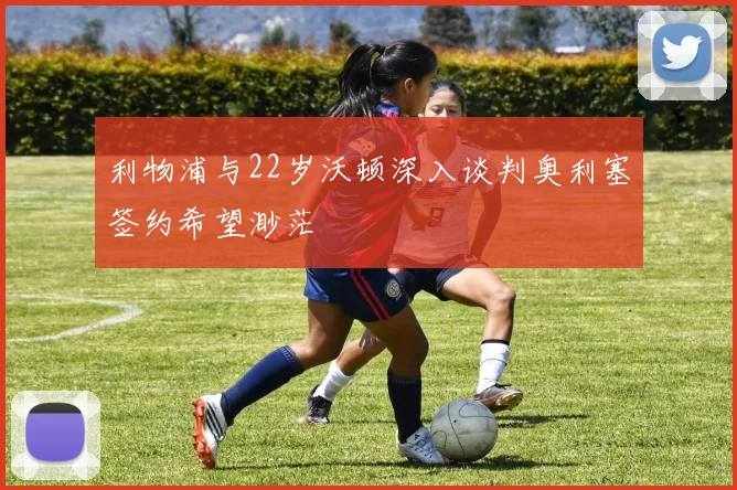 利物浦与22岁沃顿深入谈判奥利塞签约希望渺茫