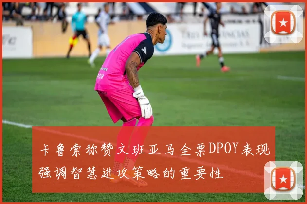 卡鲁索称赞文班亚马全票DPOY表现强调智慧进攻策略的重要性