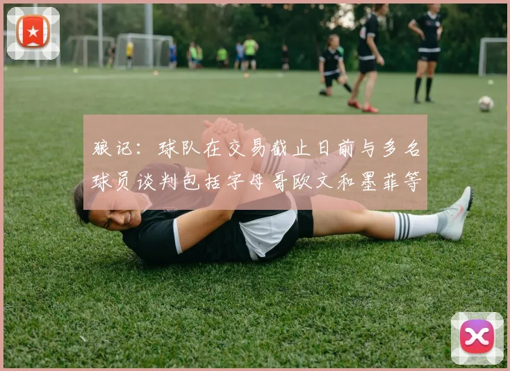 狼记：球队在交易截止日前与多名球员谈判包括字母哥欧文和墨菲等人