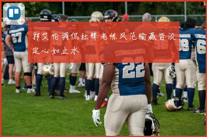 郭艾伦调侃杜锋老练风范输赢皆淡定心如止水